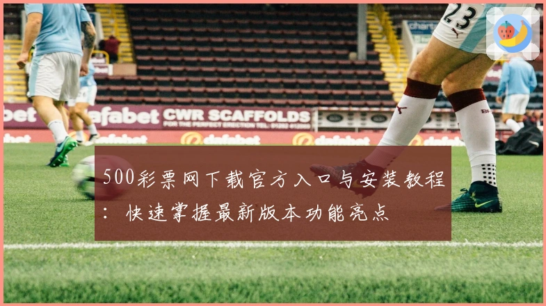 500彩票网下载官方入口与安装教程：快速掌握最新版本功能亮点