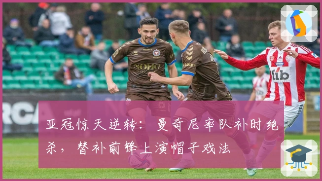 亚冠惊天逆转：曼奇尼率队补时绝杀，替补前锋上演帽子戏法