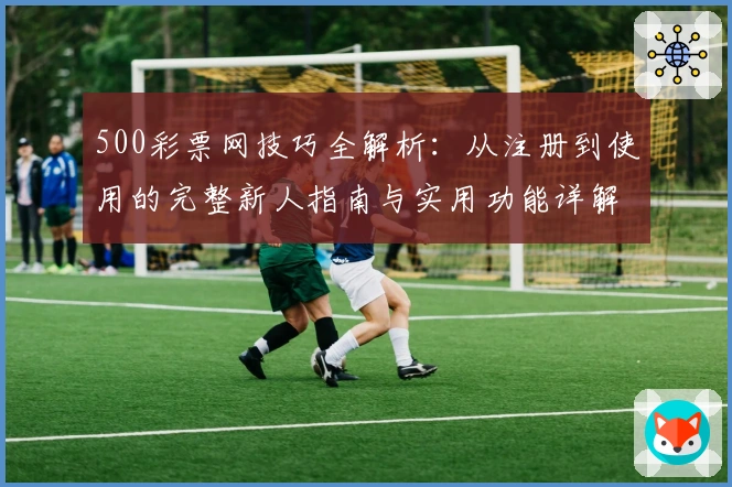 500彩票网技巧全解析：从注册到使用的完整新人指南与实用功能详解