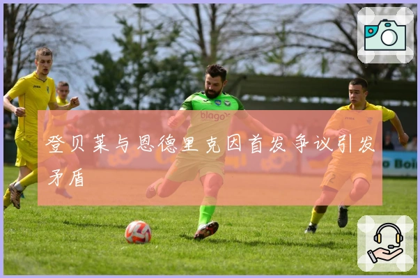 登贝莱与恩德里克因首发争议引发矛盾