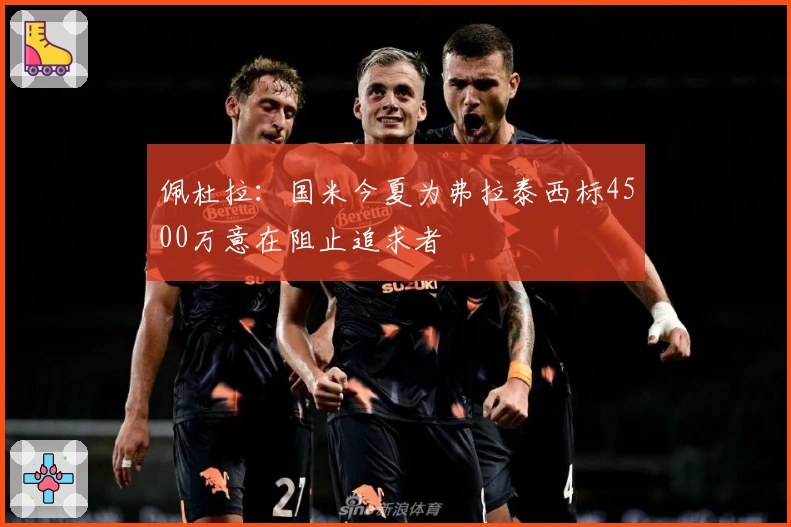 佩杜拉：国米今夏为弗拉泰西标4500万意在阻止追求者