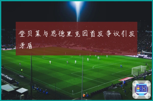 登贝莱与恩德里克因首发争议引发矛盾