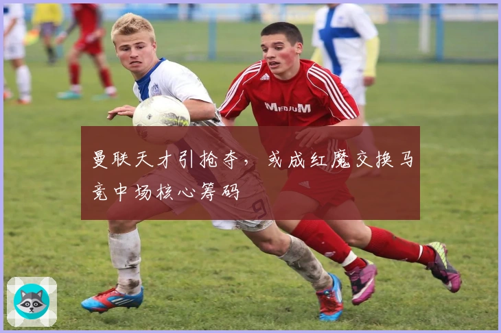 曼联天才引抢夺，或成红魔交换马竞中场核心筹码