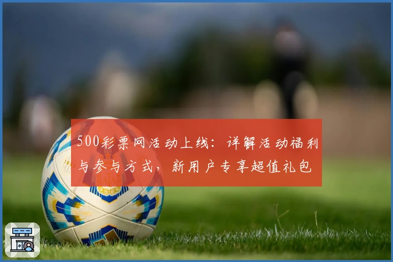 500彩票网活动上线：详解活动福利与参与方式，新用户专享超值礼包