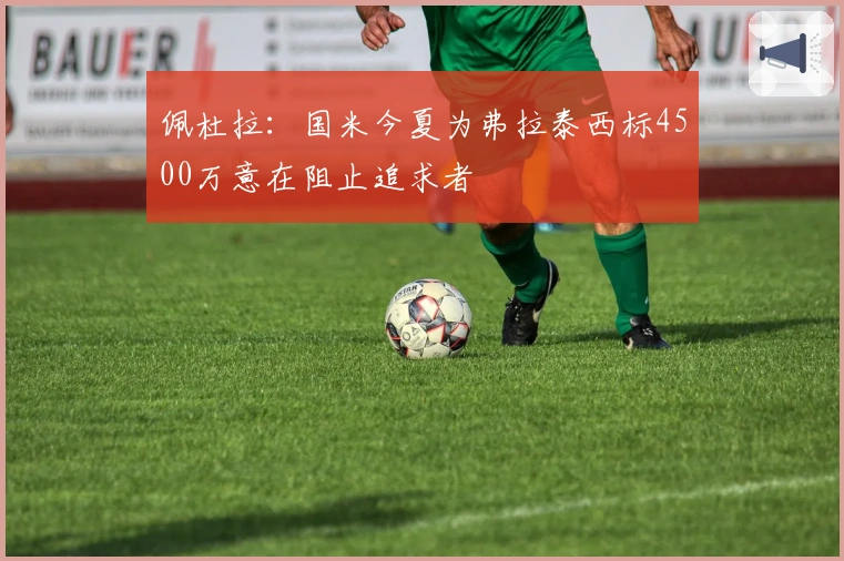 佩杜拉：国米今夏为弗拉泰西标4500万意在阻止追求者