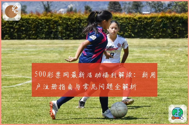 500彩票网最新活动福利解读：新用户注册指南与常见问题全解析