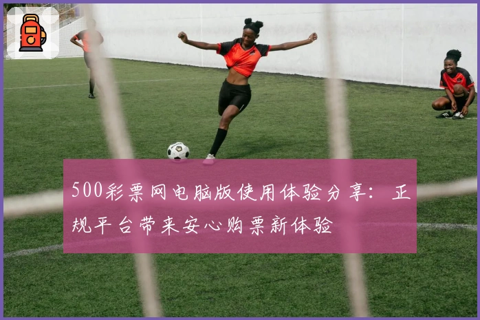 500彩票网电脑版使用体验分享:正规平台带来安心购票新体验