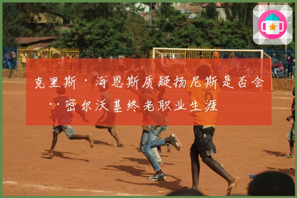 克里斯·海恩斯质疑扬尼斯是否会在密尔沃基终老职业生涯