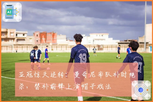 亚冠惊天逆转:曼奇尼率队补时绝杀,替补前锋上演帽子戏法